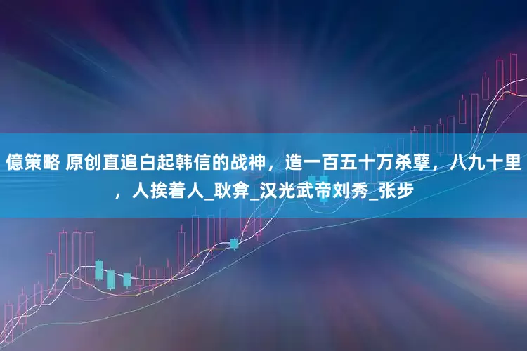 億策略 原创直追白起韩信的战神，造一百五十万杀孽，八九十里，人挨着人_耿弇_汉光武帝刘秀_张步