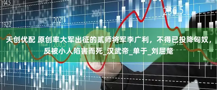 天创优配 原创率大军出征的贰师将军李广利，不得已投降匈奴，反被小人陷害而死_汉武帝_单于_刘屈氂