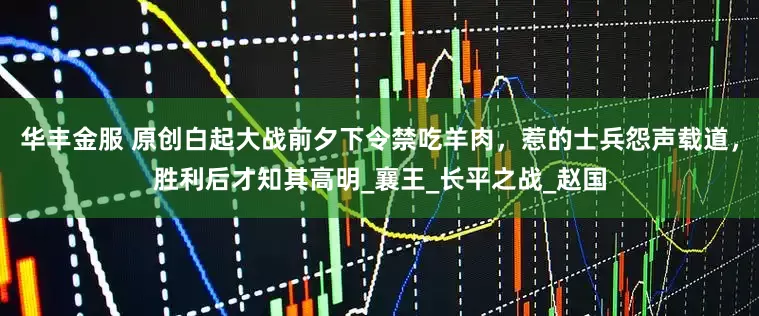 华丰金服 原创白起大战前夕下令禁吃羊肉，惹的士兵怨声载道，胜利后才知其高明_襄王_长平之战_赵国