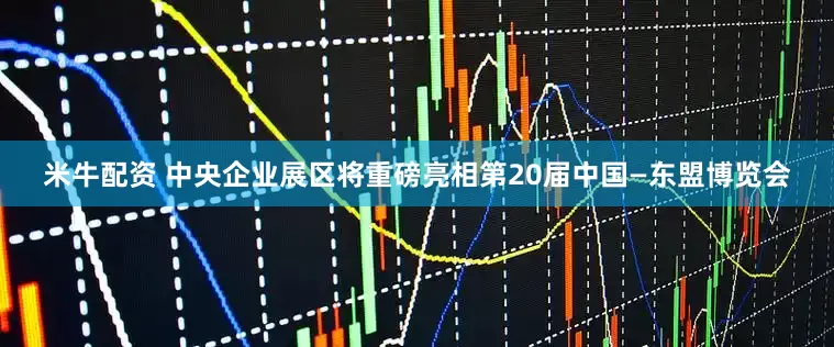 米牛配资 中央企业展区将重磅亮相第20届中国—东盟博览会