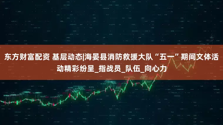 东方财富配资 基层动态|海晏县消防救援大队“五一”期间文体活动精彩纷呈_指战员_队伍_向心力
