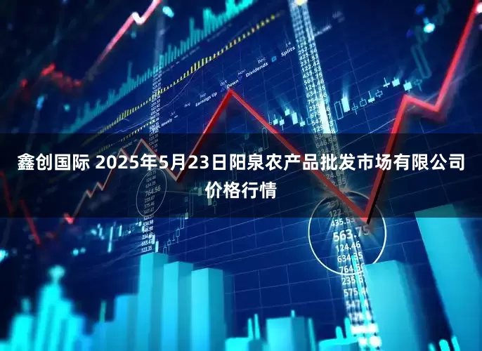 鑫创国际 2025年5月23日阳泉农产品批发市场有限公司价格行情