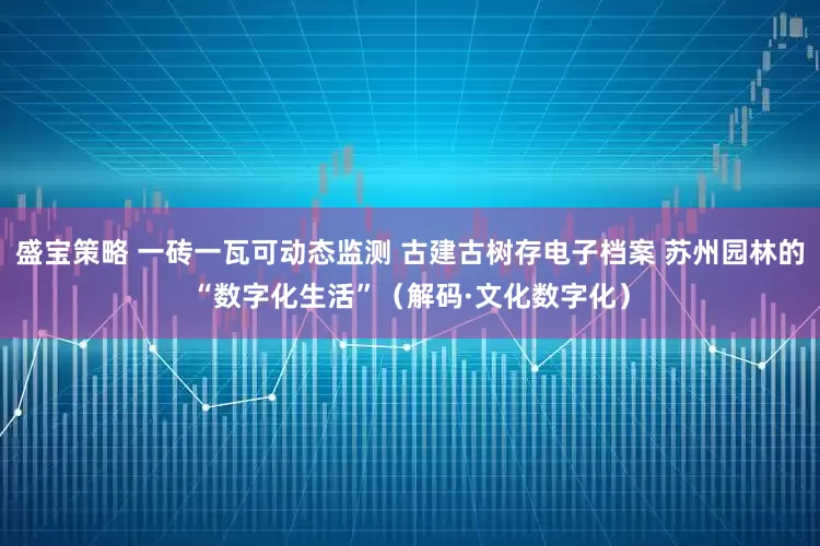 盛宝策略 一砖一瓦可动态监测 古建古树存电子档案 苏州园林的“数字化生活”（解码·文化数字化）