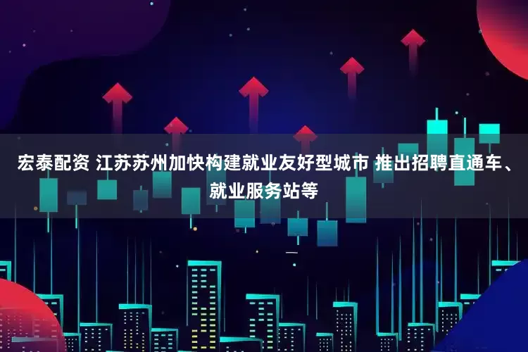 宏泰配资 江苏苏州加快构建就业友好型城市 推出招聘直通车、就业服务站等