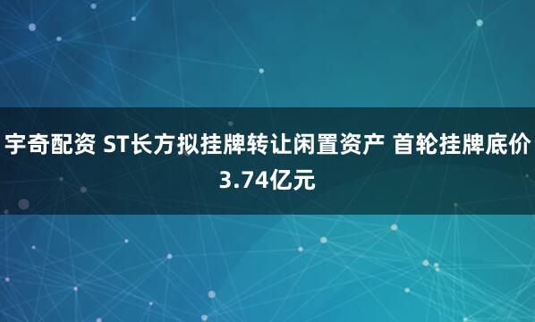 宇奇配资 ST长方拟挂牌转让闲置资产 首轮挂牌底价3.74亿元
