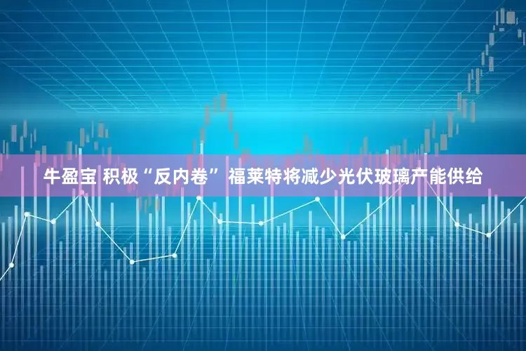 牛盈宝 积极“反内卷” 福莱特将减少光伏玻璃产能供给