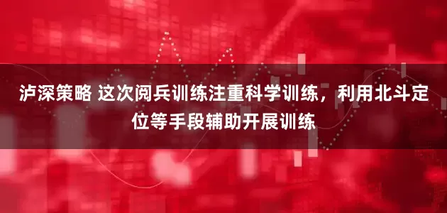 泸深策略 这次阅兵训练注重科学训练，利用北斗定位等手段辅助开展训练