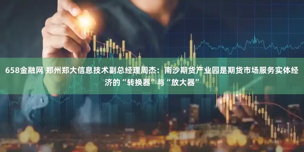 658金融网 郑州郑大信息技术副总经理周杰：南沙期货产业园是期货市场服务实体经济的“转换器”与“放大器”