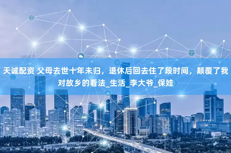 天诚配资 父母去世十年未归，退休后回去住了段时间，颠覆了我对故乡的看法_生活_李大爷_保娃