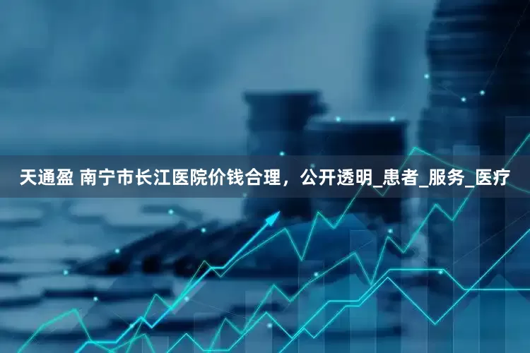 天通盈 南宁市长江医院价钱合理，公开透明_患者_服务_医疗