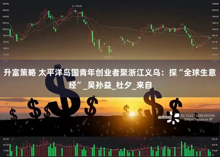 升富策略 太平洋岛国青年创业者聚浙江义乌：探“全球生意经”_吴孙益_杜夕_来自
