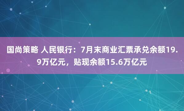 国尚策略 人民银行：7月末商业汇票承兑余额19.9万亿元，贴现余额15.6万亿元