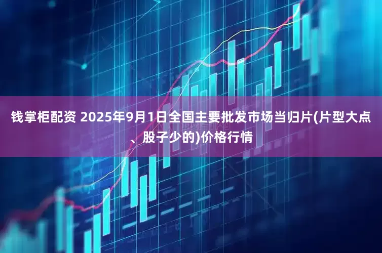 钱掌柜配资 2025年9月1日全国主要批发市场当归片(片型大点、股子少的)价格行情