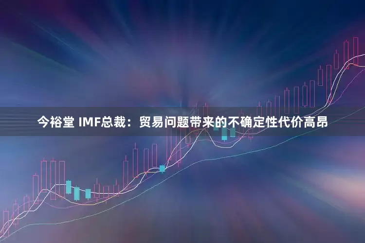 今裕堂 IMF总裁：贸易问题带来的不确定性代价高昂