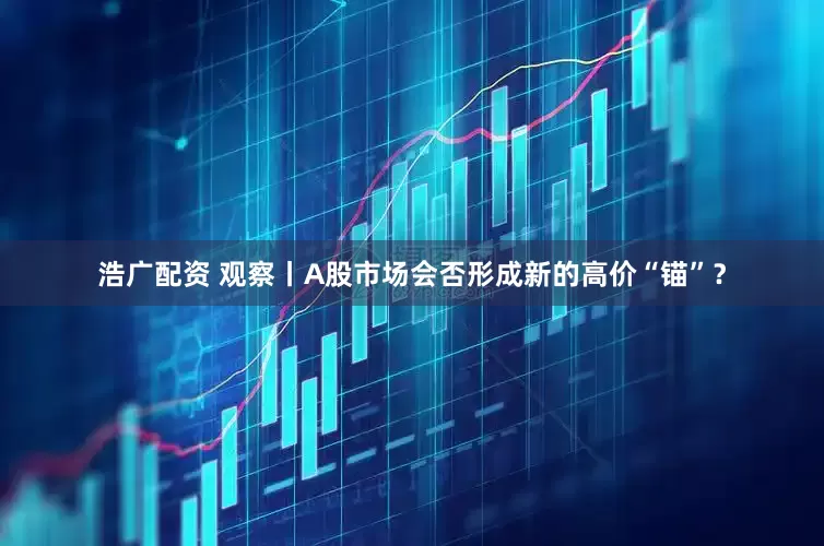 浩广配资 观察丨A股市场会否形成新的高价“锚”？