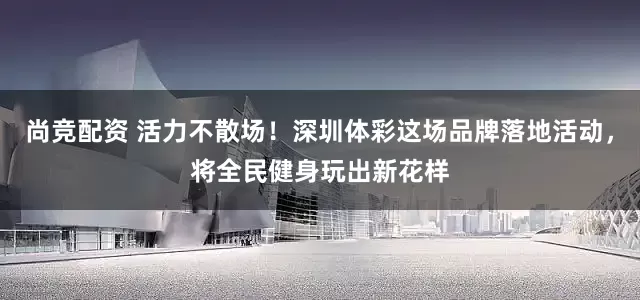 尚竞配资 活力不散场！深圳体彩这场品牌落地活动，将全民健身玩出新花样